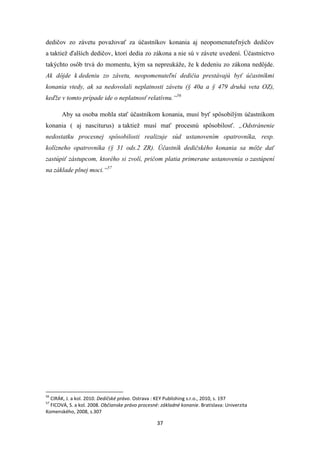 37
dedičov zo závetu považovať za účastníkov konania aj neopomenuteľných dedičov
a taktiež ďalších dedičov, ktorí dedia zo zákona a nie sú v závete uvedení. Účastníctvo
takýchto osôb trvá do momentu, kým sa nepreukáže, že k dedeniu zo zákona nedôjde.
Ak dôjde k dedeniu zo závetu, neopomenuteľní dedičia prestávajú byť účastníkmi
konania vtedy, ak sa nedovolali neplatnosti závetu (§ 40a a § 479 druhá veta OZ),
keďže v tomto prípade ide o neplatnosť relatívnu.“56
Aby sa osoba mohla stať účastníkom konania, musí byť spôsobilým účastníkom
konania ( aj nasciturus) a taktiež musí mať procesnú spôsobilosť. „Odstránenie
nedostatku procesnej spôsobilosti realizuje súd ustanovením opatrovníka, resp.
kolízneho opatrovníka (§ 31 ods.2 ZR). Účastník dedičského konania sa môže dať
zastúpiť zástupcom, ktorého si zvolí, pričom platia primerane ustanovenia o zastúpení
na základe plnej moci.“57
56
CIRÁK, J. a kol. 2010. Dedičské právo. Ostrava : KEY Publishing s.r.o., 2010, s. 197
57
FICOVÁ, S. a kol. 2008. Občianske právo procesné: základné konanie. Bratislava: Univerzita
Komenského, 2008, s.307
 