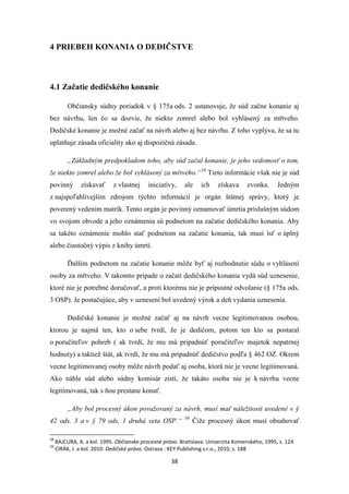 38
4 PRIEBEH KONANIA O DEDIČSTVE
4.1 Začatie dedičského konanie
Občiansky súdny poriadok v § 175a ods. 2 ustanovuje, že súd začne konanie aj
bez návrhu, len čo sa dozvie, že niekto zomrel alebo bol vyhlásený za mŕtveho.
Dedičské konanie je možné začať na návrh alebo aj bez návrhu. Z toho vyplýva, že sa tu
uplatňuje zásada oficiality ako aj dispozičná zásada.
„Základným predpokladom toho, aby súd začal konanie, je jeho vedomosť o tom,
že niekto zomrel alebo že bol vyhlásený za mŕtveho.“58
Tieto informácie však nie je súd
povinný získavať z vlastnej iniciatívy, ale ich získava zvonka. Jedným
z najspoľahlivejším zdrojom týchto informácií je orgán štátnej správy, ktorý je
poverený vedením matrík. Tento orgán je povinný oznamovať úmrtia príslušným súdom
vo svojom obvode a jeho oznámenia sú podnetom na začatie dedičského konania. Aby
sa takéto oznámenie mohlo stať podnetom na začatie konania, tak musí ísť o úplný
alebo čiastočný výpis z knihy úmrtí.
Ďalším podnetom na začatie konanie môže byť aj rozhodnutie súdu o vyhlásení
osoby za mŕtveho. V takomto prípade o začatí dedičského konania vydá súd uznesenie,
ktoré nie je potrebné doručovať, a proti ktorému nie je prípustné odvolanie (§ 175a ods.
3 OSP). Je postačujúce, aby v uznesení bol uvedený výrok a deň vydania uznesenia.
Dedičské konanie je možné začať aj na návrh vecne legitimovanou osobou,
ktorou je najmä ten, kto o sebe tvrdí, že je dedičom, potom ten kto sa postaral
o poručiteľov pohreb ( ak tvrdí, že mu má pripadnúť poručiteľov majetok nepatrnej
hodnoty) a taktiež štát, ak tvrdí, že mu má pripadnúť dedičstvo podľa § 462 OZ. Okrem
vecne legitimovanej osoby môže návrh podať aj osoba, ktorá nie je vecne legitimovaná.
Ako náhle súd alebo súdny komisár zistí, že takáto osoba nie je k návrhu vecne
legitimovaná, tak s ňou prestane konať.
„Aby bol procesný úkon považovaný za návrh, musí mať náležitosti uvedené v §
42 ods. 3 a v § 79 ods. 1 druhá veta OSP.“ 59
Čiže procesný úkon musí obsahovať
58
BAJCURA, A. a kol. 1995. Občianske procesné právo. Bratislava: Univerzita Komenského, 1995, s. 124
59
CIRÁK, J. a kol. 2010. Dedičské právo. Ostrava : KEY Publishing s.r.o., 2010, s. 188
 