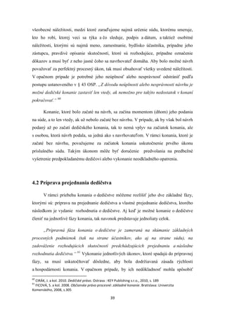 39
všeobecné náležitosti, medzi ktoré zaraďujeme najmä určenie súdu, ktorému smeruje,
kto ho robí, ktorej veci sa týka a čo sleduje, podpis a dátum, a taktiež osobitné
náležitosti, ktorými sú najmä meno, zamestnanie, bydlisko účastníka, prípadne jeho
zástupcu, pravdivé opísanie skutočností, ktoré sú rozhodujúce, prípadne označenie
dôkazov a musí byť z neho jasné čoho sa navrhovateľ domáha. Aby bolo možné návrh
považovať za perfektný procesný úkon, tak musí obsahovať všetky uvedené náležitosti.
V opačnom prípade je potrebné jeho neúplnosť alebo nesprávnosť odstrániť podľa
postupu ustanoveného v § 43 OSP. „Z dôvodu neúplnosti alebo nesprávnosti návrhu je
možné dedičské konanie zastaviť len vtedy, ak nemožno pre takýto nedostatok v konaní
pokračovať.“ 60
Konanie, ktoré bolo začaté na návrh, sa začína momentom (dňom) jeho podania
na súde, a to len vtedy, ak už nebolo začaté bez návrhu. V prípade, ak by však bol návrh
podaný až po začatí dedičského konania, tak to nemá vplyv na začiatok konania, ale
s osobou, ktorá návrh podala, sa jedná ako s navrhovateľom. V rámci konania, ktoré je
začaté bez návrhu, považujeme za začiatok konania uskutočnenie prvého úkonu
príslušného súdu. Takým úkonom môže byť doručenie predvolania na predbežné
vyšetrenie predpokladanému dedičovi alebo vykonanie neodkladného opatrenia.
4.2 Príprava prejednania dedičstva
V rámci priebehu konania o dedičstve môžeme rozlíšiť jeho dve základné fázy,
ktorými sú: príprava na prejednanie dedičstva a vlastné prejednanie dedičstva, ktorého
následkom je vydanie rozhodnutia o dedičstve. Aj keď je možné konanie o dedičstve
členiť na jednotlivé fázy konania, tak navonok predstavuje jednoliaty celok.
„Prípravná fáza konania o dedičstve je zameraná na skúmanie základných
procesných podmienok (tak na strane účastníkov, ako aj na strane súdu), na
zadováženie rozhodujúcich skutočností predchádzajúcich prejednaniu a následne
rozhodnutia dedičstva.“ 61
Vykonanie jednotlivých úkonov, ktoré spadajú do prípravnej
fázy, sa musí uskutočňovať dôsledne, aby bola dodržiavaná zásada rýchlosti
a hospodárnosti konania. V opačnom prípade, by ich nedôkladnosť mohla spôsobiť
60
CIRÁK, J. a kol. 2010. Dedičské právo. Ostrava : KEY Publishing s.r.o., 2010, s. 189
61
FICOVÁ, S. a kol. 2008. Občianske právo procesné: základné konanie. Bratislava: Univerzita
Komenského, 2008, s.305
 