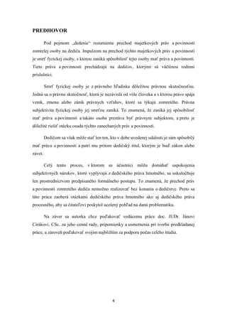 4
PREDHOVOR
Pod pojmom „dedenie“ rozumieme prechod majetkových práv a povinností
zomrelej osoby na dediča. Impulzom na prechod týchto majetkových práv a povinností
je smrť fyzickej osoby, s ktorou zaniká spôsobilosť tejto osoby mať práva a povinnosti.
Tieto práva a povinnosti prechádzajú na dedičov, ktorými sú väčšinou rodinní
príslušníci.
Smrť fyzickej osoby je z právneho hľadiska dôležitou právnou skutočnosťou.
Jedná sa o právnu skutočnosť, ktorá je nezávislá od vôle človeka a s ktorou právo spája
vznik, zmenu alebo zánik právnych vzťahov, ktoré sa týkajú zomretého. Právna
subjektivita fyzickej osoby jej smrťou zaniká. To znamená, že zaniká jej spôsobilosť
mať práva a povinnosti a takáto osoba prestáva byť právnym subjektom, a preto je
dôležité riešiť otázku osudu týchto zanechaných práv a povinností.
Dedičom sa však môže stať len ten, kto v dobe uvedenej udalosti je sám spôsobilý
mať práva a povinnosti a patrí mu pritom dedičský titul, ktorým je buď zákon alebo
závet.
Celý tento proces, v ktorom sa účastníci môžu domáhať uspokojenia
subjektívnych nárokov, ktoré vyplývajú z dedičského práva hmotného, sa uskutočňuje
len prostredníctvom predpísaného formálneho postupu. To znamená, že prechod práv
a povinností zomretého dediča nemožno realizovať bez konania o dedičstve. Preto sa
táto práca zaoberá otázkami dedičského práva hmotného ako aj dedičského práva
procesného, aby sa čitateľovi poskytol ucelený pohľad na danú problematiku.
Na záver sa autorka chce poďakovať vedúcemu práce doc. JUDr. Jánovi
Cirákovi, CSc. za jeho cenné rady, pripomienky a usmernenia pri tvorbe predkladanej
práce, a zároveň poďakovať svojim najbližším za podporu počas celého štúdia.
 