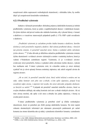 40
nesprávnosti alebo nepresnosti rozhodujúcich skutočností, v dôsledku čoho, by mohlo
dôjsť aj k nesprávnosti konečného rozhodnutia.
4.2.1 Predbežné vyšetrenie
Jedným z účinných prostriedkov dôslednej prípravy dedičského konania je inštitút
predbežného vyšetrenia, ktorý je jeden z najdôležitejších úkonov v dedičskom konaní.
Za týmto účelom súd poverí notára ako súdneho komisára, aby vykonal úkony v konaní
o dedičstve a v taxatívne stanovených prípadoch podľa § 175c OSP vydal osvedčenie
o dedičstve.
„Predbežné vyšetrenie je začiatkom prvého štádia konania o dedičstve, ktorého
účelom je zistiť poručiteľov majetok a dedičov. Súd vykoná predbežné úkony, v ktorých
má prioritu zistenie, či poručiteľ zanechal závet, listinu o vydedení alebo odvolanie
týchto úkonov.“62
Z toho dôvodu je dôležitou súčasťou predbežného vyšetrenia zistenie
týchto skutočností v evidencii závetov uložených u notára v notárskej úschove, ktorá je
vedená v Notárskom centrálnom registri. Vyšetrenie, či je v evidencii závetov
evidovaný závet poručiteľa, listina o vydedení alebo odvolanie týchto úkonov, vykoná
bez meškania súd. V rámci vyšetrenia zistí, že u ktorého notára je závet uložený
a pokiaľ nie je závet spísaný formou notárskej zápisnice, tak založí originál závetu do
registra závetov.
„Ak sa zistí, že poručiteľ zanechal závet, ktorý nebol uložený u notára ani na
súde, súdny komisár zistí jeho stav a obsah, o čom spíše zápisnicu, pripojí k nej
osvedčený odpis závetu, v zápisnici tiež uvedie, kto závet odovzdal, prípadne okolnosti,
za ktorých sa našiel.“63
V prípade ak poručiteľ zanechal niekoľko závetov, ktoré sa
svojím obsahom odlišujú, tak súdny komisár zistí stav a obsah všetkých závetov. Ak sú
tieto závety totožné, tak spíše o ich stave a obsahu len jednu zápisnicu, v ktorej sa
uvedie počet závetov.
V rámci predbežného vyšetrenia je potrebné zistiť aj ďalšie rozhodujúce
skutočnosti, ktoré sú potrebné pre ďalší postup dedičského konania. Sú nimi najmä
získanie dostatočných informácií pre skúmanie procesných podmienok pri začatí
konania (na strane účastníka ako aj súdu), vymedzenie účastníkov konania, vymedzenie
62
MAZÁK, J. a kol. 2009. Základy Občianskeho procesného práva. Bratislava: Iura Edition, 2009, s.241
63
CIRÁK, J. a kol. 2010. Dedičské právo. Ostrava : KEY Publishing s.r.o., 2010, s. 201
 