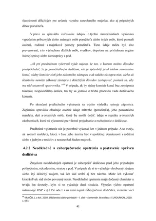 41
skutočností dôležitých pre určenie rozsahu zanechaného majetku, ako aj prípadných
dlhov poručiteľa.
V praxi sa spravidla zisťovanie údajov o týchto skutočnostiach vykonáva
vypočutím príbuzných alebo známych osôb poručiteľa alebo iných osôb, ktoré poznali
osobné, rodinné a majetkové pomery poručiteľa. Tieto údaje môžu byť ešte
preverované, a to výsluchom ďalších osôb, svedkov, dopytom na príslušnom orgáne
štátnej správy alebo samosprávy a pod.
,,Ak pri predbežnom vyšetrení vyjde najavo, že ten, o ktorom možno dôvodne
predpokladať, že je poručiteľovým dedičom, nie je spôsobilý pred súdom samostatne
konať, súdny komisár zistí jeho zákonného zástupcu a ak takého zástupcu niet, alebo ak
účastníka nemôže zákonný zástupca z dôležitých dôvodov zastupovať, postará sa, aby
mu súd ustanovil opatrovníka.“64
V prípade, ak by súdny komisár konal bez zastúpenia
takéhoto nespôsobilého dediča, tak by sa jednalo o hrubú procesnú vadu dedičského
konania.
Po skončení predbežného vyšetrenia sa o jeho výsledku spisuje zápisnica.
Zápisnica spravidla obsahuje osobné údaje mŕtveho (poručiteľa), jeho pozostalého
manžela, detí a ostatných osôb, ktoré by mohli dediť, údaje o majetku a ostatných
okolnostiach, ktoré sú významné pre vlastné prejednanie a rozhodnutie o dedičstve.
Predbežné vyšetrenie nie je potrebné vykonať len v jednom prípade. A to vtedy,
ak zomrel maloletý, ktorý v čase jeho úmrtia bol v spoločnej domácnosti s rodičmi
alebo s jedným z rodičov a nezanechal žiaden majetok.
4.2.2 Neodkladné a zabezpečovacie opatrenia a postavenie správcu
dedičstva
Zmyslom neodkladných opatrení je zabezpečiť dedičstvo pred jeho prípadným
poškodením, odcudzením, stratou a pod. V prípade ak si to vyžaduje všeobecný záujem
alebo iný dôležitý záujem, tak ich súd urobí aj bez návrhu. Môže ich vykonať
ktorýkoľvek súd alebo poverený notár. Neodkladné opatrenia majú dočasný charakter a
trvajú len dovtedy, kým si to vyžaduje daná situácia. Výpočet týchto opatrení
ustanovuje OSP v § 175e ods.1 a sú nimi najmä zabezpečenie dedičstva, zverenie vecí
64
KRAJČO, J. a kol. 2010. Občiansky súdny poriadok – I. diel – Komentár. Bratislava : EUROUNION, 2010.
s. 693.
 