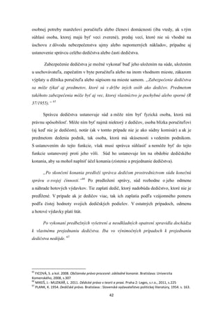 42
osobnej potreby manželovi poručiteľa alebo členovi domácnosti (iba vtedy, ak s tým
súhlasí osoba, ktorej majú byť veci zverené), predaj vecí, ktoré nie sú vhodné na
úschovu z dôvodu nebezpečenstva ujmy alebo nepomerných nákladov, prípadne aj
ustanovenie správcu celého dedičstva alebo časti dedičstva.
Zabezpečenie dedičstva je možné vykonať buď jeho uložením na súde, uložením
u uschovávateľa, zapečatím v byte poručiteľa alebo na inom vhodnom mieste, zákazom
výplaty u dlžníka poručiteľa alebo súpisom na mieste samom. „Zabezpečenie dedičstva
sa môže týkať aj predmetov, ktoré sú v držbe iných osôb ako dedičov. Predmetom
takéhoto zabezpečenia môže byť aj vec, ktorej vlastníctvo je pochybné alebo sporné (R
37/1955).“ 65
Správcu dedičstva ustanovuje súd a môže ním byť fyzická osoba, ktorá má
právnu spôsobilosť. Môže ním byť najmä niektorý z dedičov, osoba blízka poručiteľovi
(aj keď nie je dedičom), notár (ak v tomto prípade nie je ako súdny komisár) a ak je
predmetom dedenia podnik, tak osoba, ktorá má skúsenosti s vedením podnikom.
S ustanovením do tejto funkcie, však musí správca súhlasiť a nemôže byť do tejto
funkcie ustanovený proti jeho vôli. Súd ho ustanovuje len na obdobie dedičského
konania, aby sa mohol naplniť účel konania (zistenie a prejednanie dedičstva).
„Po skončení konania predloží správca dedičom prostredníctvom súdu konečnú
správu o svojej činnosti.“66
Po predložení správy, súd rozhodne o jeho odmene
a náhrade hotových výdavkov. Tie zaplatí dedič, ktorý nadobúda dedičstvo, ktoré nie je
predĺžené. V prípade ak je dedičov viac, tak ich zaplatia podľa vzájomného pomeru
podľa čistej hodnoty svojich dedičských podielov. V ostatných prípadoch, odmenu
a hotové výdavky platí štát.
Po vykonaní predbežných vyšetrení a neodkladných opatrení spravidla dochádza
k vlastnému prejednaniu dedičstva. Iba vo výnimočných prípadoch k prejednaniu
dedičstva nedôjde. 67
65
FICOVÁ, S. a kol. 2008. Občianske právo procesné: základné konanie. Bratislava: Univerzita
Komenského, 2008, s.307
66
MIKEŠ, J.- MUZIKÁŘ, L. 2011. Dědické právo v teorii a praxi. Praha 2: Leges, s.r.o., 2011, s.225
67
PLANK, K. 1954. Dedičské právo. Bratislava : Slovenské vydavateľstvo politickej literatúry, 1954. s. 163.
 