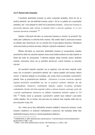 43
4.2.3 Zastavenie konania
V priebehu dedičského konania sa môžu vyskytnúť prekážky, ktoré ak nie je
možné odstrániť, tak súd dedičské konanie zastaví. Ak by sa jednalo len o prechodné
prekážky, tak v tom prípade by došlo len k prerušeniu konania. ,,Zastavenie konania je
procesným úkonom súdu, ktorým sa konanie končí a zároveň vyjadruje, že vo veci
nemožno meritórne rozhodnúť.“68
Jedným z hlavných dôvodov na zastavanie konania je zistenie, že poručiteľ žije
alebo jeho vyhlásenie za mŕtveho bolo zrušené. Aby mohlo dôjsť k zastaveniu konania
na základe tejto skutočnosti, tak vec nemôže byť už právoplatne skončená. Následkom
zastavenia bude aj zrušenie dovtedy všetkých vydaných rozhodnutí v konaní.
Ďalším dôvodom na zastavenie dedičského konania je nezanechanie majetku
poručiteľom alebo ak zanechal majetok, ktorý nemá žiadnu hodnotu (na taký majetok sa
hľadí ako keby ho nezanechal). V takomto prípade súdny komisár zastaví dedičské
konanie uznesením, ktoré nie je potrebné doručovať, a proti ktorému sa nemožno
odvolať.
Ak poručiteľ majetok zanechal, ale je nepatrný a ak súd tento majetok vydal
tomu, kto sa postaral o poručiteľov pohreb, tak v takom prípade súd konanie taktiež
zastaví. V takomto prípade sa nevyžaduje, aby osoba, ktorá sa postarala o poručiteľov
pohreb, bola aj poručiteľovým dedičom. „Vlastníctvo k veciam tvoriacim nepatrný
majetok poručiteľa nenadobúda ten, kto sa postaral o pohreb, dedením, ale ide
o nadobudnutie vlastníctva rozhodnutím štátneho orgánu. K vydaniu dochádza
rozhodnutím, ktorým súd tento majetok vydáva a súčasne konanie zastavuje, preto ide
o spôsob nadobudnutia vlastníctva na základe rozhodnutia štátneho orgánu (§ 123
OZ).“69
Osoba, ktorá sa postarala o poručiteľov pohreb musí súhlasiť s prevzatím
celého majetku. Nie je možné, aby prevzala len niektoré časti majetku alebo aby ho
prevzala proti svojej vôli.
Ak v rámci prvej fázy dedičského konania nedôjde k zastaveniu konania, a teda
konanie o dedičstve sa neskončí rozhodnutím o zastavení, tak nasleduje druhá fáza
dedičského konania, ktorou je vlastné prejednanie dedičstva.
68
GANDŽALOVÁ, D. 2006. Dedičské právo. Banská Bystrica : Právnická fakulta Univerzity Mateja Bela v
Banskej Bystrici, 2006. s. 242.
69
CIRÁK, J. a kol. 2010. Dedičské právo. Ostrava : KEY Publishing s.r.o., 2010, s. 206
 
