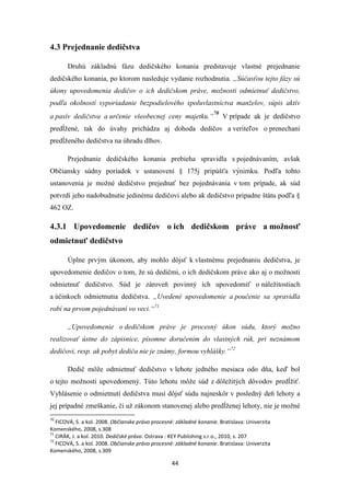 44
4.3 Prejednanie dedičstva
Druhú základnú fázu dedičského konania predstavuje vlastné prejednanie
dedičského konania, po ktorom nasleduje vydanie rozhodnutia. „Súčasťou tejto fázy sú
úkony upovedomenia dedičov o ich dedičskom práve, možnosti odmietnuť dedičstvo,
podľa okolností vyporiadanie bezpodielového spoluvlastníctva manželov, súpis aktív
a pasív dedičstva a určenie všeobecnej ceny majetku.“
70
V prípade ak je dedičstvo
predĺžené, tak do úvahy prichádza aj dohoda dedičov a veriteľov o prenechaní
predĺženého dedičstva na úhradu dlhov.
Prejednanie dedičského konania prebieha spravidla s pojednávaním, avšak
Občiansky súdny poriadok v ustanovení § 175j pripúšťa výnimku. Podľa tohto
ustanovenia je možné dedičstvo prejednať bez pojednávania v tom prípade, ak súd
potvrdí jeho nadobudnutie jedinému dedičovi alebo ak dedičstvo pripadne štátu podľa §
462 OZ.
4.3.1 Upovedomenie dedičov o ich dedičskom práve a možnosť
odmietnuť dedičstvo
Úplne prvým úkonom, aby mohlo dôjsť k vlastnému prejednaniu dedičstva, je
upovedomenie dedičov o tom, že sú dedičmi, o ich dedičskom práve ako aj o možnosti
odmietnuť dedičstvo. Súd je zároveň povinný ich upovedomiť o náležitostiach
a účinkoch odmietnutia dedičstva. „Uvedené upovedomenie a poučenie sa spravidla
robí na prvom pojednávaní vo veci.“71
„Upovedomenie o dedičskom práve je procesný úkon súdu, ktorý možno
realizovať ústne do zápisnice, písomne doručením do vlastných rúk, pri neznámom
dedičovi, resp. ak pobyt dediča nie je známy, formou vyhlášky.“72
Dedič môže odmietnuť dedičstvo v lehote jedného mesiaca odo dňa, keď bol
o tejto možnosti upovedomený. Túto lehotu môže súd z dôležitých dôvodov predĺžiť.
Vyhlásenie o odmietnutí dedičstva musí dôjsť súdu najneskôr v posledný deň lehoty a
jej prípadné zmeškanie, či už zákonom stanovenej alebo predĺženej lehoty, nie je možné
70
FICOVÁ, S. a kol. 2008. Občianske právo procesné: základné konanie. Bratislava: Univerzita
Komenského, 2008, s.308
71
CIRÁK, J. a kol. 2010. Dedičské právo. Ostrava : KEY Publishing s.r.o., 2010, s. 207
72
FICOVÁ, S. a kol. 2008. Občianske právo procesné: základné konanie. Bratislava: Univerzita
Komenského, 2008, s.309
 