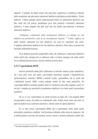 45
odpustiť. V prípade, ak dedič zomrie ešte pred jeho vyjadrením, či dedičstvo odmieta
alebo neodmieta, tak jeho právo odmietnuť dedičstvo prechádza na jeho dedičov. Týmto
dedičom, v takom prípade, plynie jednomesačná lehota na odmietnutie dedičstva odo
dňa, kedy bol ich právny predchodca prvý krát poučený o možnosti odmietnuť
dedičstvo. V inom prípade odo dňa, keď boli títo dediči upovedomený o možnosti
odmietnuť dedičstvo.
„Vyhlásenie o odmietnutí alebo neodmietnutí dedičstva sa vzťahuje na celé
dedičstvo po poručiteľovi, teda aj na novoobjavený majetok.“73
Z toho vyplýva, že
dedič nemôže odmietnuť len časť dedičstva, ale musí ho odmietnuť ako celok.
V prípade odmietnutia dedičstva ten, kto dedičstva odmietol, ďalej stráca aj postavenie
účastníka dedičského konania.
Ak je dedičom procesne nespôsobilá osoba, tak vyhlásenie o odmietnutí dedičstva
môže urobiť jeho zástupca len so súhlasom súdu a zvolený zástupca, tak môže urobiť
len na základe plnomocenstva, ktoré je udelené na tento úkon.
4.3.2 Vyporiadanie BSM
Smrťou poručiteľa alebo jeho vyhlásením za mŕtveho zaniká aj jeho manželstvo.
Ak v čase jeho smrti mal spolu s pozostalým manželom majetok v bezpodielovom
spoluvlastníctve manželov (BSM) a nedošlo k jeho vyporiadaniu, tak to urobí súd
v dedičskom konaní. BSM v tomto prípade zaniká ku dňu smrti poručiteľa. Pri
vyporiadaní BSM je potrebné najskôr stanoviť všeobecnú cenu tohto majetku a určiť, čo
má byť z majetku po poručiteľovi predmetom dedičstva a čo bude patriť pozostalému
manželovi.
Ak sa vo veci vyporiadania už začalo konanie na súde, tak v tom prípade BSM
nevyporiadava notár, ale počká na rozhodnutie súdu. Podiel, ktorý tento súd určil, že
patrí do dedičstva po zomretom manželovi, zahrnie notár do súpisu dedičstva.
Čo sa týka formy vyporiadania BSM, tak k vyporiadaniu môže dôjsť medzi
pozostalým manželom a dedičmi buď písomnou dohodou alebo ústne do zápisnice. Ak
je dohoda platne uzavretá, tak účastníci sú ňou viazaní a nemôžu dodatočne žiadať súd,
73
Rozsudok Najvyššieho súdu ČSR z 22.decembra 1972, č. 37/1974
 