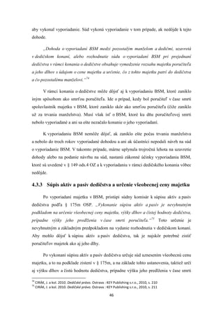 46
aby vykonal vyporiadanie. Súd vykoná vyporiadanie v tom prípade, ak nedôjde k tejto
dohode.
„Dohoda o vyporiadaní BSM medzi pozostalým manželom a dedičmi, uzavretá
v dedičskom konaní, alebo rozhodnutie súdu o vyporiadaní BSM pri prejednaní
dedičstva v rámci konania o dedičstve obsahuje vymedzenie rozsahu majetku poručiteľa
a jeho dlhov s údajom o cene majetku a určenie, čo z tohto majetku patrí do dedičstva
a čo pozostalému manželovi.“74
V rámci konania o dedičstve môže dôjsť aj k vyporiadaniu BSM, ktoré zaniklo
iným spôsobom ako smrťou poručiteľa. Ide o prípad, kedy bol poručiteľ v čase smrti
spoluvlastník majetku v BSM, ktoré zaniklo skôr ako smrťou poručiteľa (čiže zaniklo
už za trvania manželstva). Musí však ísť o BSM, ktoré ku dňu poručiteľovej smrti
nebolo vyporiadané a ani sa ešte nezačalo konanie o jeho vyporiadaní.
K vyporiadaniu BSM nemôže dôjsť, ak zaniklo ešte počas trvania manželstva
a nebolo do troch rokov vyporiadané dohodou a ani ak účastníci nepodali návrh na súd
o vyporiadanie BSM. V takomto prípade, márne uplynula trojročná lehota na uzavretie
dohody alebo na podanie návrhu na súd, nastanú zákonné účinky vyporiadania BSM,
ktoré sú uvedené v § 149 ods.4 OZ a k vyporiadaniu v rámci dedičského konania vôbec
nedôjde.
4.3.3 Súpis aktív a pasív dedičstva a určenie všeobecnej ceny majetku
Po vyporiadaní majetku v BSM, pristúpi súdny komisár k súpisu aktív a pasív
dedičstva podľa § 175m OSP. „Vykonanie súpisu aktív a pasív je nevyhnutným
podkladom na určenie všeobecnej ceny majetku, výšky dlhov a čistej hodnoty dedičstva,
prípadne výšky jeho predlženia v čase smrti poručiteľa.“75
Toto určenie je
nevyhnutným a základným predpokladom na vydanie rozhodnutia v dedičskom konaní.
Aby mohlo dôjsť k súpisu aktív a pasív dedičstva, tak je najskôr potrebné zistiť
poručiteľov majetok ako aj jeho dlhy.
Po vykonaní súpisu aktív a pasív dedičstva určuje súd uznesením všeobecnú cenu
majetku, a to na podklade zistení v § 175m, a na základe tohto ustanovenia, taktiež určí
aj výšku dlhov a čistú hodnotu dedičstva, prípadne výšku jeho predlženia v čase smrti
74
CIRÁK, J. a kol. 2010. Dedičské právo. Ostrava : KEY Publishing s.r.o., 2010, s. 210
75
CIRÁK, J. a kol. 2010. Dedičské právo. Ostrava : KEY Publishing s.r.o., 2010, s. 211
 