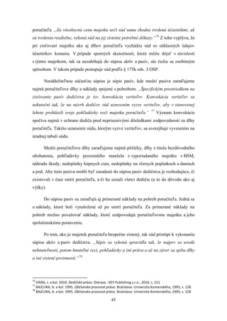 47
poručiteľa. „Za všeobecnú cenu majetku určí súd sumu zhodne tvrdenú účastníkmi, ak
sú tvrdenia rozdielne, vykoná súd na jej zistenie potrebné dôkazy.“76
Z toho vyplýva, že
pri zisťovaní majetku ako aj dlhov poručiteľa vychádza súd so súhlasných údajov
účastníkov konania. V prípade sporných skutočností, ktoré môžu dôjsť v súvislosti
s týmto majetkom, tak sa nezahŕňajú do súpisu aktív a pasív, ale riešia sa osobitným
spôsobom. V takom prípade postupuje súd podľa § 175k ods. 3 OSP.
Neoddeliteľnou súčasťou súpisu je súpis pasív, kde medzi pasíva zaraďujeme
najmä poručiteľove dlhy a náklady spojené s pohrebom. „Špecifickým prostriedkom na
zisťovanie pasív dedičstva je tzv. konvokácia veriteľov. Konvokácia veriteľov sa
uskutoční tak, že na návrh dedičov súd uznesením vyzve veriteľov, aby v stanovenej
lehote prehlásili svoje pohľadávky voči majetku poručiteľa.“ 77
Význam konvokácie
spočíva najmä v ochrane dediča pred nepriaznivými dôsledkami zodpovednosti za dlhy
poručiteľa. Takéto uznesenie súdu, ktorým vyzve veriteľov, sa uverejňuje vyvesením na
úradnej tabuli súdu.
Medzi poručiteľove dlhy zaraďujeme najmä pôžičky, dlhy z titulu bezdôvodného
obohatenia, pohľadávky pozostalého manžela z vyporiadaného majetku v BSM,
náhradu škody, nedoplatky kúpnych cien, nedoplatky na rôznych poplatkoch a daniach
a pod. Aby tieto pasíva mohli byť zaradené do súpisu pasív dedičstva je rozhodujúce, či
existovali v čase smrti poručiteľa, a či ho uznali všetci dedičia (a to do dôvodu ako aj
výšky).
Do súpisu pasív sa zaraďujú aj primerané náklady na pohreb poručiteľa. Jedná sa
o náklady, ktoré boli vynaložené až po smrti poručiteľa. Za primerané náklady na
pohreb možno považovať náklady, ktoré zodpovedajú poručiteľovmu majetku a jeho
spoločenskému postaveniu.
Po tom, ako je majetok poručiteľa bezpečne zistený, tak súd pristúpi k vykonaniu
súpisu aktív a pasív dedičstva. „Súpis sa vykoná spravidla tak, že najprv sa uvedú
nehnuteľnosti, potom hnuteľné veci, pohľadávky a iné práva a až na záver sa spíšu dlhy
a iné zistené povinnosti.“78
76
CIRÁK, J. a kol. 2010. Dedičské právo. Ostrava : KEY Publishing s.r.o., 2010, s. 211
77
BAJCURA, A. a kol. 1995. Občianske procesné právo. Bratislava: Univerzita Komenského, 1995, s. 128
78
BAJCURA, A. a kol. 1995. Občianske procesné právo. Bratislava: Univerzita Komenského, 1995, s. 128
 