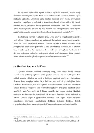 48
Po vykonaní súpisu aktív a pasív dedičstva vydá súd uznesenie, ktorým určuje
všeobecnú cenu majetku, výšku dlhov ako aj čistú hodnotu dedičstva, prípadne výšku
predlženia dedičstva. Všeobecnú cenu majetku musí súd určiť zhodne s tvrdeniami
účastníkov, v opačnom prípade (ak sú tvrdenia rozdielne) vykoná súd na jej zistenie
potrebné dôkazy, pričom sa použijú primerane ustanovenia § 136 OSP. „Všeobecnou
cenou majetku je cena, za ktorú by bolo možné v čase smrti poručiteľa tento majetok
predať so zachovaním cenových predpisov platných v čase smrti poručiteľa.“79
Rozhodnutie o určení všeobecnej ceny, výške dlhov a čistej hodnoty dedičstva
tvorí jeden z výrokov rozhodnutia vo veci samej. Rozhodnutie vo veci samej sa vydáva
vtedy, ak medzi účastníkmi konania vzniknú rozpory o rozsah dedičstva alebo
pochybnosti o určení dlhov poručiteľa. Z toho dôvodu bude na mieste, ak sa v konaní
bude pokračovať, až keď uvedené rozhodnutie nadobudne právoplatnosť. „Ak súd zistí
skôr ako sa konanie o dedičstve právoplatne skončí, nové skutočnosti, ktoré vyžadujú
zmenu tohto uznesenia, vykoná sa oprava vydaním nového uznesenia.“80
4.4 Skončenie konania o dedičstve
Vydanie uznesenia o určení všeobecnej ceny, výške dlhov a čistej hodnote
dedičstva má podstatný vplyv na ďalší priebeh konania. Pričom rozlišujeme ďalší
priebeh konania vzhľadom na to, či je dedičstvo predlžené (pasíva prevyšujú aktíva)
alebo ak aktíva prevyšujú pasíva. Ak je dedičstvo predlžené, tak prichádzajú do úvahy
v podstate dve možnosti, a to buď dôjde ku skončeniu konania o dedičstve schválením
dohody dedičov a veriteľov o tom, že predlžené dedičstvo prenechajú na úhradu dlhov
poručiteľa veriteľom, alebo ak k dohode nedôjde, tak potom nastáva likvidácia
dedičstva. Ak dedičstvo nie je predlžené, tak prichádza do úvahy viacero možností, na
základe ktorých dôjde k vyporiadaniu dedičstva. Ide najmä o tieto možnosti:
rozhodnutie o potvrdení nadobudnutia dedičstva jednému dedičovi, dohoda
o vyporiadaní dedičstva a vyporiadanie dedičstva autoritatívnym rozhodnutím súdu.
79
KOLEKTÍV AUTOROV. 1996. Občianske právo s vysvetlivkami. Bratislava : Iura edition, 1996. s. 379. (R
32/71)
80
BAJCURA, A. a kol. 1995. Občianske procesné právo. Bratislava: Univerzita Komenského, 1995, s. 128
 