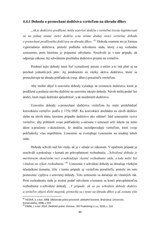 49
4.4.1 Dohoda o prenechaní dedičstva veriteľom na úhradu dlhov
„Ak je dedičstvo predlžené, môžu uzavrieť dedičia s veriteľmi (vecne legitimovaní
sú na jednej strane všetci dedičia a na strane druhej všetci veritelia) dohodu
o prenechaní predlženého dedičstva na úhradu dlhov.“81
Dohoda osamote nie je formou
vyporiadania dedičstva, pretože podlieha schváleniu súdu, ktorý o nej rozhodne
uznesením, proti ktorému je prípustné odvolanie. Neschváli ju v tom prípade, ak
odporuje zákonu. Jej schválením prechádza dedičstvo priamo na veriteľov.
Predmet tejto dohody musí byť vymedzený presne a určito a to isté platí aj na
prechod jednotlivých práv. Jej predmetom sú všetky aktíva dedičstva, ktoré sa
prenechávajú na úhradu pohľadávok (resp. dlhov) poručiteľa veriteľom.
Aby mohlo dôjsť k uzavretiu dohody vyžaduje sa existencia dedičstva, ktoré je
predlžené a podanie návrhu dedičmi na uzavretie takejto dohody. Návrh môžu podať len
dediči, ktorí majú dedičskú spôsobilosť, a ak neodmietli dedičstvo.
Uzavretiu dohody o prenechaní dedičstva veriteľom by mala predchádzať
konvokácia veriteľov podľa § 175n OSP. Ku konvokácií dochádza na návrh dedičov
alebo na návrh štátu, ktorému pripadlo dedičstvo ako odúmrť. Súd uznesením vyzve
veriteľov, aby prihlásili svoje pohľadávky a súčasne v uznesení určí lehotu na tento
úkon a poučenie o skutočnosti, že dedičia nezodpovedajú veriteľom, ktorí svoje
pohľadávky včas neprihlásia. Uznesenie sa zverejňuje vynesením na úradnej tabuli
súdu.
Dohodu schváli súd len vtedy, ak je v súlade so zákonom. V opačnom prípade ju
neschváli a pokračuje v konaní po právoplatnosti rozhodnutia. „Schválená dohoda je
meritórnym skončením veci a nahradzuje vlastné rozhodnutie súdu, a teda môže byť
i titulom na výkon rozhodnutia.“82
Uznesenie o schválení dohody sa doručuje všetkým
účastníkom konania, čiže v tomto prípade aj veriteľom poručiteľa, pretože im toto
postavenie vyplýva z uzavretej dohody. Toto uznesenie sa doručuje do vlastných rúk.
Proti rozhodnutiu súdu je možné podať odvolanie a konanie sa končí právoplatnosťou
rozhodnutia o schválení dohody. „V prípade, ak sa po schválení dohody dedičov
a veriteľov objaví ďalší majetok, prenechá sa i tento na úhradu dlhov a ak zostane ešte
81
FICOVÁ, S. a kol. 2008. Občianske právo procesné: základné konanie. Bratislava: Univerzita
Komenského, 2008, s.310
82
CIRÁK, J. a kol. 2010. Dedičské právo. Ostrava : KEY Publishing s.r.o., 2010, s. 216
 