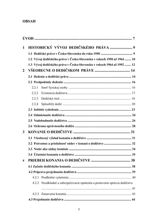 5
OBSAH
ÚVOD ......................................................................................................... 7
1 HISTORICKÝ VÝVOJ DEDIČSKÉHO PRÁVA ........................ 9
1.1 Dedičské právo v Česko-Slovensku do roku 1950 ........................................ 9
1.2 Vývoj dedičského práva v Česko-Slovensku v rokoch 1950 až 1964 ........ 10
1.3 Vývoj dedičského práva v Česko-Slovensku v rokoch 1964 až 1992 ........ 12
2 VŠEOBECNE O DEDIČSKOM PRÁVE ...................................... 14
2.1 Dedenie a dedičské právo .............................................................................. 14
2.2 Predpoklady dedenia ..................................................................................... 16
2.2.1 Smrť fyzickej osoby ............................................................................... 16
2.2.2 Existencia dedičstva ............................................................................... 17
2.2.3 Dedičský titul ......................................................................................... 18
2.2.4 Spôsobilý dedič ...................................................................................... 20
2.3 Inštitút vydedenia .......................................................................................... 23
2.4 Odmietnutie dedičstva ................................................................................... 24
2.5 Nadobudnutie dedičstva ................................................................................ 26
2.6 Ochrana oprávneného dediča ....................................................................... 28
3 KONANIE O DEDIČSTVE ............................................................. 31
3.1 Všeobecný výklad konania o dedičstve ........................................................ 31
3.2 Právomoc a príslušnosť súdov v konaní o dedičstve .................................. 32
3.3 Notár ako súdny komisár .............................................................................. 34
3.4 Účastníci konania o dedičstve ....................................................................... 35
4 PRIEBEH KONANIA O DEDIČSTVE .......................................... 38
4.1 Začatie dedičského konania ........................................................................... 38
4.2 Príprava prejednania dedičstva .................................................................... 39
4.2.1 Predbežné vyšetrenie............................................................................... 40
4.2.2 Neodkladné a zabezpečovacie opatrenia a postavenie správcu dedičstva
................................................................................................................. 41
4.2.3 Zastavenie konania.................................................................................. 43
4.3 Prejednanie dedičstva .................................................................................... 44
 