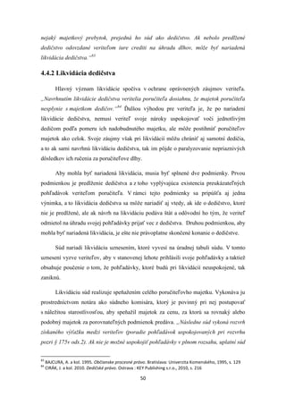 50
nejaký majetkový prebytok, prejedná ho súd ako dedičstvo. Ak nebolo predlžené
dedičstvo odovzdané veriteľom iure crediti na úhradu dlhov, môže byť nariadená
likvidácia dedičstva.“83
4.4.2 Likvidácia dedičstva
Hlavný význam likvidácie spočíva v ochrane oprávnených záujmov veriteľa.
„Navrhnutím likvidácie dedičstva veritelia poručiteľa dosiahnu, že majetok poručiteľa
nesplynie s majetkom dedičov.“84
Ďalšou výhodou pre veriteľa je, že po nariadení
likvidácie dedičstva, nemusí veriteľ svoje nároky uspokojovať voči jednotlivým
dedičom podľa pomeru ich nadobudnutého majetku, ale môže postihnúť poručiteľov
majetok ako celok. Svoje záujmy však pri likvidácií môžu chrániť aj samotní dedičia,
a to ak sami navrhnú likvidáciu dedičstva, tak im pôjde o paralyzovanie nepriaznivých
dôsledkov ich ručenia za poručiteľove dlhy.
Aby mohla byť nariadená likvidácia, musia byť splnené dve podmienky. Prvou
podmienkou je predlženie dedičstva a z toho vyplývajúca existencia preukázateľných
pohľadávok veriteľom poručiteľa. V rámci tejto podmienky sa pripúšťa aj jedna
výnimka, a to likvidácia dedičstva sa môže nariadiť aj vtedy, ak ide o dedičstvo, ktoré
nie je predlžené, ale ak návrh na likvidáciu podáva štát a odôvodní ho tým, že veriteľ
odmietol na úhradu svojej pohľadávky prijať vec z dedičstva. Druhou podmienkou, aby
mohla byť nariadená likvidácia, je ešte nie právoplatne skončené konanie o dedičstve.
Súd nariadi likvidáciu uznesením, ktoré vyvesí na úradnej tabuli súdu. V tomto
uznesení vyzve veriteľov, aby v stanovenej lehote prihlásili svoje pohľadávky a taktiež
obsahuje poučenie o tom, že pohľadávky, ktoré budú pri likvidácií neuspokojené, tak
zaniknú.
Likvidáciu súd realizuje speňažením celého poručiteľovho majetku. Vykonáva ju
prostredníctvom notára ako súdneho komisára, ktorý je povinný pri nej postupovať
s náležitou starostlivosťou, aby speňažil majetok za cenu, za ktorú sa rovnaký alebo
podobný majetok za porovnateľných podmienok predáva. „Následne súd vykoná rozvrh
získaného výťažku medzi veriteľov (poradie pohľadávok uspokojovaných pri rozvrhu
pozri § 175v ods.2). Ak nie je možné uspokojiť pohľadávky v plnom rozsahu, uplatní súd
83
BAJCURA, A. a kol. 1995. Občianske procesné právo. Bratislava: Univerzita Komenského, 1995, s. 129
84
CIRÁK, J. a kol. 2010. Dedičské právo. Ostrava : KEY Publishing s.r.o., 2010, s. 216
 