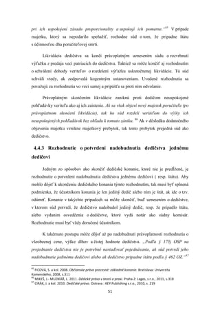 51
pri ich uspokojení zásadu proporcionality a uspokojí ich pomerne.“85
V prípade
majetku, ktorý sa nepodarilo speňažiť, rozhodne súd o tom, že pripadne štátu
s účinnosťou dňa poručiteľovej smrti.
Likvidácia dedičstva sa končí právoplatným uznesením súdu o rozvrhnutí
výťažku z predaja vecí patriacich do dedičstva. Taktiež sa môže končiť aj rozhodnutím
o schválení dohody veriteľov o rozdelení výťažku uskutočnenej likvidácie. Tú súd
schváli vtedy, ak zodpovedá kogentným ustanoveniam. Uvedené rozhodnutia sa
považujú za rozhodnutia vo veci samej a pripúšťa sa proti ním odvolanie.
Právoplatným skončením likvidácie zaniknú proti dedičom neuspokojené
pohľadávky veriteľa ako aj ich zaistenie. Ak sa však objaví nový majetok poručiteľa (po
právoplatnom skončení likvidácie), tak ho súd rozdelí veriteľom do výšky ich
neuspokojených pohľadávok bez ohľadu k tomuto zániku. 86
Ak v dôsledku dodatočného
objavenia majetku vznikne majetkový prebytok, tak tento prebytok prejedná súd ako
dedičstvo.
4.4.3 Rozhodnutie o potvrdení nadobudnutia dedičstva jednému
dedičovi
Jedným zo spôsobov ako skončiť dedičské konanie, ktoré nie je predĺžené, je
rozhodnutie o potvrdení nadobudnutia dedičstva jednému dedičovi ( resp. štátu). Aby
mohlo dôjsť k ukončeniu dedičského konania týmto rozhodnutím, tak musí byť splnená
podmienka, že účastníkom konania je len jediný dedič alebo ním je štát, ak ide o tzv.
odúmrť. Konanie v takýchto prípadoch sa môže skončiť, buď uznesením o dedičstve,
v ktorom súd potvrdí, že dedičstvo nadobudol jediný dedič, resp. že pripadlo štátu,
alebo vydaním osvedčenia o dedičstve, ktoré vydá notár ako súdny komisár.
Rozhodnutie musí byť vždy doručené účastníkom.
K takémuto postupu môže dôjsť až po nadobudnutí právoplatnosti rozhodnutia o
všeobecnej cene, výške dlhov a čistej hodnote dedičstva. „Podľa § 175j OSP na
prejednanie dedičstva nie je potrebné nariaďovať pojednávanie, ak súd potvrdí jeho
nadobudnutie jedinému dedičovi alebo ak dedičstvo pripadne štátu podľa § 462 OZ.“87
85
FICOVÁ, S. a kol. 2008. Občianske právo procesné: základné konanie. Bratislava: Univerzita
Komenského, 2008, s.311
86
MIKEŠ, J.- MUZIKÁŘ, L. 2011. Dědické právo v teorii a praxi. Praha 2: Leges, s.r.o., 2011, s.318
87
CIRÁK, J. a kol. 2010. Dedičské právo. Ostrava : KEY Publishing s.r.o., 2010, s. 219
 