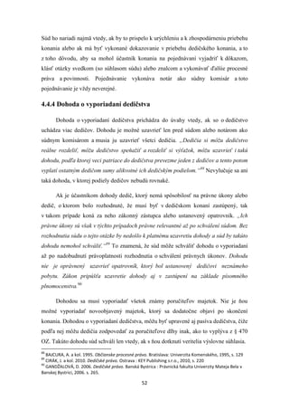 52
Súd ho nariadi najmä vtedy, ak by to prispelo k urýchleniu a k zhospodárneniu priebehu
konania alebo ak má byť vykonané dokazovanie v priebehu dedičského konania, a to
z toho dôvodu, aby sa mohol účastník konania na pojednávaní vyjadriť k dôkazom,
klásť otázky svedkom (so súhlasom súdu) alebo znalcom a vykonávať ďalšie procesné
práva a povinnosti. Pojednávanie vykonáva notár ako súdny komisár a toto
pojednávanie je vždy neverejné.
4.4.4 Dohoda o vyporiadaní dedičstva
Dohoda o vyporiadaní dedičstva prichádza do úvahy vtedy, ak so o dedičstvo
uchádza viac dedičov. Dohodu je možné uzavrieť len pred súdom alebo notárom ako
súdnym komisárom a musia ju uzavrieť všetci dedičia. „Dedičia si môžu dedičstvo
reálne rozdeliť, môžu dedičstvo speňažiť a rozdeliť si výťažok, môžu uzavrieť i takú
dohodu, podľa ktorej veci patriace do dedičstva prevezme jeden z dedičov a tento potom
vyplatí ostatným dedičom sumy alikvotné ich dedičským podielom.“88
Nevylučuje sa ani
taká dohoda, v ktorej podiely dedičov nebudú rovnaké.
Ak je účastníkom dohody dedič, ktorý nemá spôsobilosť na právne úkony alebo
dedič, o ktorom bolo rozhodnuté, že musí byť v dedičskom konaní zastúpený, tak
v takom prípade koná za neho zákonný zástupca alebo ustanovený opatrovník. „Ich
právne úkony sú však v týchto prípadoch právne relevantné až po schválení súdom. Bez
rozhodnutia súdu o tejto otázke by nedošlo k platnému uzavretiu dohody a súd by takúto
dohodu nemohol schváliť.“89
To znamená, že súd môže schváliť dohodu o vyporiadaní
až po nadobudnutí právoplatnosti rozhodnutia o schválení právnych úkonov. Dohodu
nie je oprávnený uzavrieť opatrovník, ktorý bol ustanovený dedičovi neznámeho
pobytu. Zákon pripúšťa uzavretie dohody aj v zastúpení na základe písomného
plnomocenstva.90
Dohodou sa musí vyporiadať všetok známy poručiteľov majetok. Nie je ňou
možné vyporiadať novoobjavený majetok, ktorý sa dodatočne objaví po skončení
konania. Dohodou o vyporiadaní dedičstva, môžu byť upravené aj pasíva dedičstva, čiže
podľa nej môžu dedičia zodpovedať za poručiteľove dlhy inak, ako to vyplýva z § 470
OZ. Takúto dohodu súd schváli len vtedy, ak s ňou dotknutí veritelia výslovne súhlasia.
88
BAJCURA, A. a kol. 1995. Občianske procesné právo. Bratislava: Univerzita Komenského, 1995, s. 129
89
CIRÁK, J. a kol. 2010. Dedičské právo. Ostrava : KEY Publishing s.r.o., 2010, s. 220
90
GANDŽALOVÁ, D. 2006. Dedičské právo. Banská Bystrica : Právnická fakulta Univerzity Mateja Bela v
Banskej Bystrici, 2006. s. 265.
 