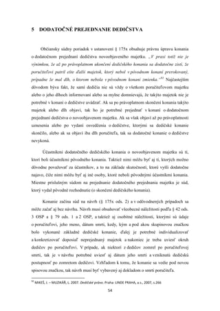 54
5 DODATOČNÉ PREJEDNANIE DEDIČSTVA
Občiansky súdny poriadok v ustanovení § 175x obsahuje právnu úpravu konania
o dodatočnom prejednaní dedičstva novoobjaveného majetku. „V praxi totiž nie je
výnimkou, že až po právoplatnom ukončení dedičského konania sa dodatočne zistí, že
poručiteľovi patril ešte ďalší majetok, ktorý nebol v pôvodnom konaní prerokovaný,
prípadne že mal dlh, o ktorom nebola v pôvodnom konaní zmienka.“92
Najčastejším
dôvodom býva fakt, že samí dedičia nie sú vždy o všetkom poručiteľovom majetku
alebo o jeho dlhoch informovaní alebo sa mylne domnievajú, že takýto majetok nie je
potrebné v konaní o dedičstve uvádzať. Ak sa po právoplatnom skončení konania takýto
majetok alebo dlh objaví, tak ho je potrebné prejednať v konaní o dodatočnom
prejednaní dedičstva o novoobjavenom majetku. Ak sa však objaví až po právoplatnosti
uznesenia alebo po vydaní osvedčenia o dedičstve, ktorými sa dedičské konanie
skončilo, alebo ak sa objaví iba dlh poručiteľa, tak sa dodatočné konanie o dedičstve
nevykoná.
Účastníkmi dodatočného dedičského konania o novoobjavenom majetku sú tí,
ktorí boli účastníkmi pôvodného konania. Taktiež nimi môžu byť aj tí, ktorých možno
dôvodne považovať za účastníkov, a to na základe skutočností, ktoré vyšli dodatočne
najavo, čiže nimi môžu byť aj iné osoby, ktoré neboli pôvodnými účastníkmi konania.
Miestne príslušným súdom na prejednanie dodatočného prejednania majetku je súd,
ktorý vydal pôvodné rozhodnutie (o skončení dedičského konania).
Konanie začína súd na návrh (§ 175x ods. 2) a v odôvodnených prípadoch sa
môže začať aj bez návrhu. Návrh musí obsahovať všeobecné náležitosti podľa § 42 ods.
3 OSP a § 79 ods. 1 a 2 OSP, a taktiež aj osobitné náležitosti, ktorými sú údaje
o poručiteľovi, jeho meno, dátum smrti, kedy, kým a pod akou skupinovou značkou
bolo vykonané základné dedičské konanie, ďalej je potrebné individualizovať
a konkretizovať doposiaľ neprejednaný majetok a nakoniec je treba uviesť okruh
dedičov po poručiteľovi. V prípade, ak niektorí z dedičov zomrel po poručiteľovej
smrti, tak je v návrhu potrebné uviesť aj dátum jeho smrti a vzniknutú dedičskú
postupnosť po zomretom dedičovi. Vzhľadom k tomu, že konanie sa vedie pod novou
spisovou značkou, tak návrh musí byť vybavený aj dokladom o smrti poručiteľa.
92
MIKEŠ, J. – MUZIKÁŘ, L. 2007. Dedičské právo. Praha: LINDE PRAHA, a.s., 2007, s.266
 
