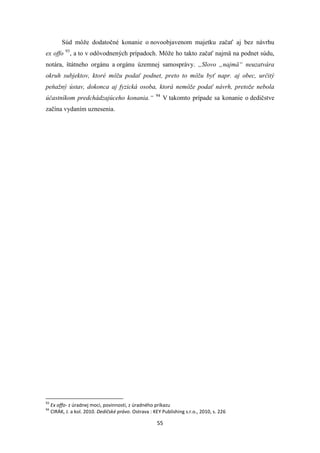 55
Súd môže dodatočné konanie o novoobjavenom majetku začať aj bez návrhu
ex offo 93
, a to v odôvodnených prípadoch. Môže ho takto začať najmä na podnet súdu,
notára, štátneho orgánu a orgánu územnej samosprávy. „Slovo „najmä“ neuzatvára
okruh subjektov, ktoré môžu podať podnet, preto to môžu byť napr. aj obec, určitý
peňažný ústav, dokonca aj fyzická osoba, ktorá nemôže podať návrh, pretože nebola
účastníkom predchádzajúceho konania.“ 94
V takomto prípade sa konanie o dedičstve
začína vydaním uznesenia.
93
Ex offo- z úradnej moci, povinnosti, z úradného príkazu
94
CIRÁK, J. a kol. 2010. Dedičské právo. Ostrava : KEY Publishing s.r.o., 2010, s. 226
 