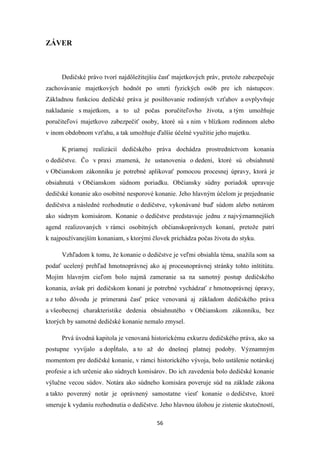 56
ZÁVER
Dedičské právo tvorí najdôležitejšiu časť majetkových práv, pretože zabezpečuje
zachovávanie majetkových hodnôt po smrti fyzických osôb pre ich nástupcov.
Základnou funkciou dedičské práva je posilňovanie rodinných vzťahov a ovplyvňuje
nakladanie s majetkom, a to už počas poručiteľovho života, a tým umožňuje
poručiteľovi majetkovo zabezpečiť osoby, ktoré sú s nim v blízkom rodinnom alebo
v inom obdobnom vzťahu, a tak umožňuje ďalšie účelné využitie jeho majetku.
K priamej realizácií dedičského práva dochádza prostredníctvom konania
o dedičstve. Čo v praxi znamená, že ustanovenia o dedení, ktoré sú obsiahnuté
v Občianskom zákonníku je potrebné aplikovať pomocou procesnej úpravy, ktorá je
obsiahnutá v Občianskom súdnom poriadku. Občiansky súdny poriadok upravuje
dedičské konanie ako osobitné nesporové konanie. Jeho hlavným účelom je prejednanie
dedičstva a následné rozhodnutie o dedičstve, vykonávané buď súdom alebo notárom
ako súdnym komisárom. Konanie o dedičstve predstavuje jednu z najvýznamnejších
agend realizovaných v rámci osobitných občianskoprávnych konaní, pretože patrí
k najpoužívanejším konaniam, s ktorými človek prichádza počas života do styku.
Vzhľadom k tomu, že konanie o dedičstve je veľmi obsiahla téma, snažila som sa
podať ucelený prehľad hmotnoprávnej ako aj procesnoprávnej stránky tohto inštitútu.
Mojím hlavným cieľom bolo najmä zameranie sa na samotný postup dedičského
konania, avšak pri dedičskom konaní je potrebné vychádzať z hmotnoprávnej úpravy,
a z toho dôvodu je primeraná časť práce venovaná aj základom dedičského práva
a všeobecnej charakteristike dedenia obsiahnutého v Občianskom zákonníku, bez
ktorých by samotné dedičské konanie nemalo zmysel.
Prvá úvodná kapitola je venovaná historickému exkurzu dedičského práva, ako sa
postupne vyvíjalo a dopĺňalo, a to až do dnešnej platnej podoby. Významným
momentom pre dedičské konanie, v rámci historického vývoja, bolo ustálenie notárskej
profesie a ich určenie ako súdnych komisárov. Do ich zavedenia bolo dedičské konanie
výlučne vecou súdov. Notára ako súdneho komisára poveruje súd na základe zákona
a takto poverený notár je oprávnený samostatne viesť konanie o dedičstve, ktoré
smeruje k vydaniu rozhodnutia o dedičstve. Jeho hlavnou úlohou je zistenie skutočností,
 