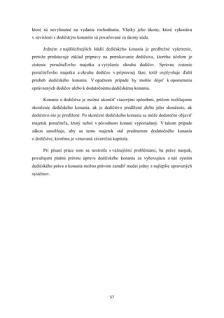 57
ktoré sú nevyhnutné na vydanie rozhodnutia. Všetky jeho úkony, ktoré vykonáva
v súvislosti s dedičským konaním sú považované za úkony súdu.
Jedným z najdôležitejších štádií dedičského konania je predbežné vyšetrenie,
pretože predstavuje základ prípravy na prerokovanie dedičstva, ktorého účelom je
zistenie poručiteľovho majetku a vytýčenie okruhu dedičov. Správne zistenie
poručiteľovho majetku a okruhu dedičov v prípravnej fáze, totiž ovplyvňuje ďalší
priebeh dedičského konania. V opačnom prípade by mohlo dôjsť k opomenutiu
oprávnených dedičov alebo k dodatočnému dedičskému konaniu.
Konanie o dedičstve je možné ukončiť viacerými spôsobmi, pričom rozlišujeme
skončenie dedičského konania, ak je dedičstvo predlžené alebo jeho skončenie, ak
dedičstvo nie je predlžené. Po skončení dedičského konania sa môže dodatočne objaviť
majetok poručiteľa, ktorý nebol v pôvodnom konaní vyporiadaný. V takom prípade
zákon umožňuje, aby sa tento majetok stal predmetom dodatočného konania
o dedičstve, ktorému je venovaná záverečná kapitola.
Pri písaní práce som sa nestretla s vážnejšími problémami, ba práve naopak,
považujem platnú právnu úpravu dedičského konania za vyhovujúcu a náš systém
dedičského práva a konania možno právom zaradiť medzi jedny z najlepšie upravených
systémov.
 