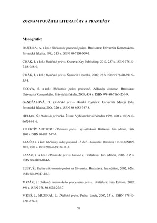 58
ZOZNAM POUŽITEJ LITERATÚRY A PRAMEŇOV
Monografie:
BAJCURA, A. a kol.: Občianske procesné právo. Bratislava: Univerzita Komenského,
Právnická fakulta, 1995, 313 s. ISBN 80-7160-009-1.
CIRÁK, J. a kol.: Dedičské právo. Ostrava: Key Publishing, 2010, 237 s. ISBN 978-80-
7418-056-9.
CIRÁK, J. a kol.: Dedičské právo. Šamorín: Heuréka, 2009, 237s. ISBN 978-80-89122-
55-4.
FICOVÁ, S. a kol.: Občianske právo procesné- Základné konanie. Bratislava:
Univerzita Komenského, Právnická fakulta, 2008, 438 s. ISBN 978-80-7160-256-9.
GANDŽALOVÁ, D.: Dedičské právo. Banská Bystrica: Univerzita Mateja Bela,
Právnická fakulta, 2006, 320 s. ISBN 80-8083-347-8.
HULJAK, Š.: Dedičská príručka. Žilina: Vydavateľstvo Poradca, 1996. 400 s. ISBN 80-
967544-1-6.
KOLEKTÍV AUTOROV.: Občianske právo s vysvetlivkami. Bratislava: Iura edition, 1996,
1000 s. ISBN 80-88715-07-5.
KRAJČO, J. a kol.: Občiansky súdny poriadok – I. diel – Komentár. Bratislava : EUROUNION,
2010, 1301 s. ISBN 978-80-89374-11-3.
LAZAR, J. a kol.: Občianske právo hmotné I. Bratislava: Iura edition, 2006, 635 s.
ISBN 80-8078-084-6.
LUBY, Š.: Dejiny súkromného práva na Slovensku. Bratislava: Iura edition, 2002, 626s.
ISBN 80-89047-48-3.
MAZÁK, J.: Základy občianskeho procesného práva. Bratislava: Iura Edition, 2009,
896 s. ISBN 978-80-8078-275-7.
MIKEŠ, J., MUZIKÁŘ, L.: Dědické právo. Praha: Linde, 2007, 351s. ISBN 978-80-
7201-674-7.
 
