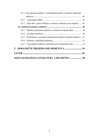 6
4.3.1 Upovedomenie dedičov o ich dedičskom práve a možnosť odmietnuť
dedičstvo ................................................................................................ 44
4.3.2 Vyporiadanie BSM ............................................................................... 45
4.3.3 Súpis aktív a pasív dedičstva a určenie všeobecnej ceny majetku ....... 46
4.4 Skončenie konania o dedičstve ..................................................................... 48
4.4.1 Dohoda o prenechaní dedičstva veriteľom na úhradu dlhov ................ 49
4.4.2 Likvidácia dedičstva ............................................................................. 50
4.4.3 Rozhodnutie o potvrdení nadobudnutia dedičstva jednému dedičovi .. 51
4.4.4 Dohoda o vyporiadaní dedičstva .......................................................... 52
4.4.5 Vyporiadanie dedičstva autoritatívnym rozhodnutím súdu .................. 53
5 DODATOČNÉ PREJEDNANIE DEDIČSTVA ............................. 54
ZÁVER ..................................................................................................... 56
ZOZNAM POUŽITEJ LITERATÚRY A PRAMEŇOV .................... 58
 