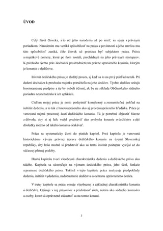 7
ÚVOD
Celý život človeka, a to od jeho narodenia až po smrť, sa spája s právnym
poriadkom. Narodením mu vzniká spôsobilosť na práva a povinnosti a jeho smrťou mu
táto spôsobilosť zaniká, čiže človek už prestáva byť subjektom práva. Práva
a majetkové pomery, ktoré po ňom zostali, prechádzajú na jeho právnych nástupcov.
K prechodu týchto práv dochádza prostredníctvom právne upraveného konania, ktorým
je konanie o dedičstve.
Inštitút dedičského práva je zložitý proces, aj keď sa to na prvý pohľad nezdá. Pri
dedení dochádza k prechodu majetku poručiteľa na jeho dedičov. Týchto dedičov určujú
hmotnoprávne predpisy a tie by neboli účinné, ak by na základe Občianskeho súdneho
poriadku nedochádzalo k ich aplikácií.
Cieľom mojej práce je preto poskytnúť komplexný a zrozumiteľný pohľad na
inštitút dedenia, a to tak z hmotnoprávneho ako aj procesnoprávneho hľadiska. Práca je
venovaná najmä procesnej časti dedičského konania. Tú je potrebné objasniť hlavne
z dôvodu, aby si aj laik vedel predstaviť ako prebieha konanie o dedičstve a aké
dôsledky možno od takého konania očakávať.
Práca sa systematicky člení do piatich kapitol. Prvá kapitola je venovaná
historickému vývoju právnej úpravy dedičského konania na území Slovenskej
republiky, aby bolo možné si predstaviť ako sa tento inštitút postupne vyvíjal až do
súčasnej platnej podoby.
Druhú kapitolu tvorí všeobecná charakteristika dedenia a dedičského práva ako
takého. Kapitola sa sústreďuje na význam dedičského práva, jeho účel, funkcie
a pramene dedičského práva. Taktiež v tejto kapitole práca analyzuje predpoklady
dedenia, inštitút vydedenia, nadobudnutie dedičstva a ochranu oprávneného dediča.
V tretej kapitole sa práca venuje všeobecnej a základnej charakteristike konania
o dedičstve. Opisuje v nej právomoc a príslušnosť súdu, notára ako súdneho komisára
a osoby, ktoré sú oprávnené zúčastniť sa na tomto konaní.
 