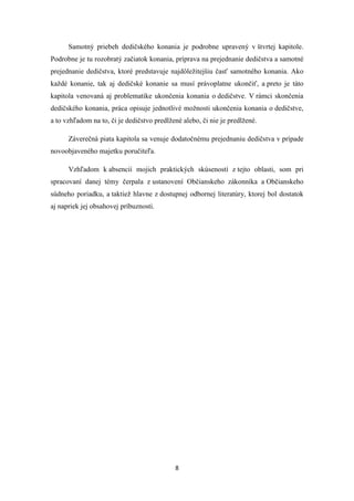 8
Samotný priebeh dedičského konania je podrobne upravený v štvrtej kapitole.
Podrobne je tu rozobratý začiatok konania, príprava na prejednanie dedičstva a samotné
prejednanie dedičstva, ktoré predstavuje najdôležitejšiu časť samotného konania. Ako
každé konanie, tak aj dedičské konanie sa musí právoplatne ukončiť, a preto je táto
kapitola venovaná aj problematike ukončenia konania o dedičstve. V rámci skončenia
dedičského konania, práca opisuje jednotlivé možnosti ukončenia konania o dedičstve,
a to vzhľadom na to, či je dedičstvo predlžené alebo, či nie je predlžené.
Záverečná piata kapitola sa venuje dodatočnému prejednaniu dedičstva v prípade
novoobjaveného majetku poručiteľa.
Vzhľadom k absencií mojich praktických skúseností z tejto oblasti, som pri
spracovaní danej témy čerpala z ustanovení Občianskeho zákonníka a Občianskeho
súdneho poriadku, a taktiež hlavne z dostupnej odbornej literatúry, ktorej bol dostatok
aj napriek jej obsahovej príbuznosti.
 