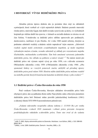 9
1 HISTORICKÝ VÝVOJ DEDIČSKÉHO PRÁVA
Aktuálna právna úprava dedenia ako ju poznáme dnes stojí na základoch
a princípoch, ktoré vznikali už v tých najstarších dobách. Dedenie poznalo staroveké
rímske právo, staroveký Egypt, kde dedili rovnako synovia ako aj dcéry, vo východných
krajinách po väčšine dedili len synovia, v Aténach sa zaviedlo dedenie zo závetu a to od
čias Solóna. V stredoveku sa dedičské právo odlišne upravovalo pre poddaných,
duchovenstvo, mešťanov či pre šľachtu. Až v roku 1848 nastali reformy, ktorými sa
podstatne odstránili rozdiely a dedenie začalo napredovať iným smerom. „Odstránili
rozdiely najmä medzi aviticitným a nadobudnutým majetkom, aj medzi majetkom
vyhradeným mužom a ženám, rovnako odstránili aj základy pre rozoznávanie majetku
šľachtického, meštianskeho a urbárskeho. Tým bolo umožnené vytvorenie jednotného
dedičského práva, bez ohľadu na pohlavie a rodové výsady.“ 1
Na našom území pre
dedičské právo má význam najmä vývoj po roku 1950, a to z dôvodu existencie
Občianskeho zákonníka z roku 1950 a Občianskeho zákonníka z roku 1964. „Oba
spomenuté kódexy sa v nových pomeroch značne odchýlili od pôvodnej úpravy
dedičského práva pred rokom 1950. Históriu nášho dedičského práva môžeme rozdeliť
na niekoľko periód, ktorých hraničiacimi kameňmi sú dôležité obraty v jeho evolúcií.“ 2
1.1 Dedičské právo v Česko-Slovensku do roku 1950
Pred vznikom Česko-Slovenska, hlavným základom slovenského práva bolo
obyčajové právo ako aj judikatúra Kúrie alebo Najvyššieho súdu a hlavným prameňom
dedičského práva boli Dočasné súdne pravidlá judexkuriálnej konferencie (1861)
a zákonný článok XVI/1894 O pozostalostnom pokračovaní.
„Vydanie takzvaného recepčného zákona (zákona č. 11/1918 Sb.) pri vzniku
Česko-Slovenska v rokoch 1918 znamenalo v oblasti práva prevzatie (recepciu)
predchádzajúceho rakúskeho a uhorského práva. Tento stav trval až do vydania
1
LUBY, Š. 2002. Dejiny súkromného práva na Slovensku. Bratislava : Iura Edition, 2002, s. 533. ISBN 80-
89047-48-3
2
CIRÁK, J. a kol. 2009. Dedičské právo. Šamorín : Heuréka, 2009, s. 25.
 