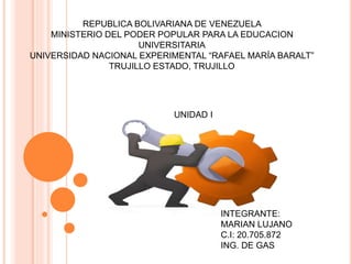 REPUBLICA BOLIVARIANA DE VENEZUELA
MINISTERIO DEL PODER POPULAR PARA LA EDUCACION
UNIVERSITARIA
UNIVERSIDAD NACIONAL EXPERIMENTAL “RAFAEL MARÍA BARALT”
TRUJILLO ESTADO, TRUJILLO
INTEGRANTE:
MARIAN LUJANO
C.I: 20.705.872
ING. DE GAS
UNIDAD I
 