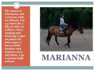 MARIANNA
My names is
Marianna, but
everyone calls
me Mania. I’m
13 years old. I
like to ride on
rollers. I love
singing and
drawing. I play
on piano for
four years. I
have a little
brother and
sixteen years
old sister. I go
to junior high
school.
 