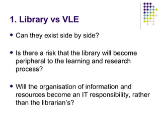 1. Library vs VLE Can they exist side by side?  Is there a risk that the library will become peripheral to the learning and research process? Will the organisation of information and resources become an IT responsibility, rather than the librarian’s? 