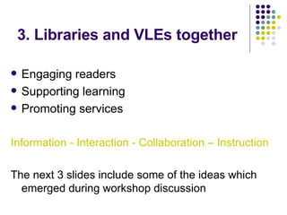 3. Libraries and VLEs together Engaging readers Supporting learning Promoting services Information - Interaction - Collaboration – Instruction The next 3 slides include some of the ideas which emerged during workshop discussion 