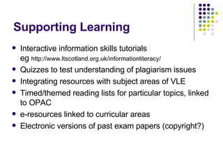 Supporting Learning Interactive information skills tutorials eg  http://www.ltscotland.org.uk/informationliteracy/ Quizzes to test understanding of plagiarism issues Integrating resources with subject areas of VLE Timed/themed reading lists for particular topics, linked to OPAC e-resources linked to curricular areas Electronic versions of past exam papers (copyright?) 