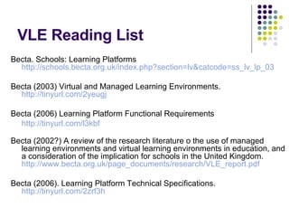 VLE Reading List Becta. Schools: Learning Platforms http://schools.becta.org.uk/index.php?section=lv&catcode=ss_lv_lp_03   Becta (2003) Virtual and Managed Learning Environments.  http://tinyurl.com/2yeugj   Becta (2006) Learning Platform Functional Requirements http://tinyurl.com/l3kbf   Becta (2002?) A review of the research literature o the use of managed learning environments and virtual learning environments in education, and a consideration of the implication for schools in the United Kingdom. http://www.becta.org.uk/page_documents/research/VLE_report.pdf Becta (2006). Learning Platform Technical Specifications.  http://tinyurl.com/2zrf3h 