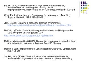 Becta (2004). What the research says about Virtual Learning Environments in Teaching and Learing. 2 nd  ed. http://publications.teachernet.gov.uk/eOrderingDownload/15003.pdf Chin, Paul. Virtual Learnng Environments. Learning and Teaching Support Network, ISBN 1903815061. JISC Infonet. Creating a managed learning environment.  http://www.jiscinfonet.ac.uk/InfoKits/creating-an-mle/index_html McColl, J (2001). Virtuous learning environments: the library and the VLE. Program, 35(3):P pp 227-239 http://www.aslib.com/program/2001/jul/03.html   Melling, Maxine (editor) (2005). Supporting e-learning: a guide for library and information managers. London: Facet Publishing. Mullen, Susan. Implementing VLEs in secondary schools. Update, April 2007: 38-39 Secker, Jane (2004). Electronic resources in the Virtual Learning Environment.: a guide for librarians. Oxford: Chandos Publishing. 