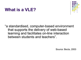 What is a VLE? “ a standardised, computer-based environment that supports the delivery of web-based learning and facilitates on-line interaction between students and teachers”. Source: Becta, 2003 