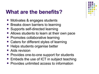 What are the benefits? Motivates & engages students Breaks down barriers to learning Supports self-directed learning Allows students to learn at their own pace Promotes collaborative learning Caters for different styles of learning Helps students organise better Aids revision Provides one-to-one support for students Embeds the use of ICT in subject teaching Provides unlimited access to information 