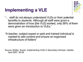 Implementing a VLE “…  staff do not always understand VLEs or their potential benefits to students. Although all staff were given a demonstration of how [the VLE] worked, only 56% of them were given an introduction to VLEs.” “ A teacher, subject expert or paid and trained individual is needed to add content and ensure an organised infrastructure of folders” Source: Mullen, Susan. Implementing VLEs in Secondary Schools.  Update , April 2007: 38-39 