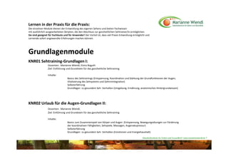 Lernen in der Praxis für die Praxis:
Die einzelnen Module dienen der Entwicklung des eigenen Sehens und bieten Fachwissen 
mit ausführlich ausgearbeiteten Skripten, die den Abschluss zur ganzheitlichen Sehtrainer/in ermöglichen.
Sie sind geeignet für Fachleute und für Anwender! Der Vorteil ist, dass viel Praxis Entwicklung ermöglicht und
Lernende sofort angewandte Erfahrungen machen können.




Grundlagenmodule
KNR01 Sehtraining‐Grundlagen I:
                 Dozenten:  Marianne Wiendl, Elvira Boguth
                 Ziel: Einführung und Grundstein für das ganzheitliche Sehtraining 

                 Inhalte: 
                                   Basics des Sehtrainings (Entspannung, Koordination und Stärkung der Grundfunktionen der Augen, 
                                   Vitalisierung des Sehsystems und Gehirnintegration)
                                   Selbsterfahrung
                                   Grundlagen  zu gesundem Seh‐ Verhalten (Umgebung, Ernährung, anatomisches Hintergrundwissen)  




KNR02 Urlaub für die Augen‐Grundlagen II:
                 Dozenten:  Marianne Wiendl, 
                 Ziel: Einführung und Grundstein für das ganzheitliche Sehtraining 

                 Inhalte: 
                                   Basics zum Zusammenspiel von Körper und Augen  (Entspannung, Bewegungsübungen zur Förderung 
                                   der koordinativen Fähigkeiten, Sehspiele, Massagen, Augenakupressur)
                                   Selbsterfahrung
                                   Grundlagen  zu gesundem Seh‐ Verhalten (Emotionen und Energiehaushalt) 

                                                                                                       Naturheilzentrum für Sehen und Gesundheit / www.mariannewiendl.de ©
 