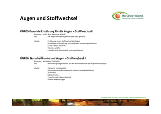 Augen und Stoffwechsel

KNR05 Gesunde Ernährung für die Augen – Stoffwechsel I 
          Dozenten:  Judith Bolz, Marianne Wiendl
          Ziel:            Die Augen hochwertig nähren hält diese gesund

          Inhalte:        Einführung in den Stoffwechsel des Auges
                          Grundlagen zu Entgiftung und möglichen Ausleitungsverfahren
                          Säure – Basen Haushalt
                          Vitamine und Co
                          Produkte und Hausrezepte zum ausprobieren



KNR06  Naturheilkunde und Augen – Stoffwechsel II
          Dozenten:  Bernadette Epp‐Wöhrl
          Ziel:           Behandlungsmöglichkeiten aus der Naturheilkunde bei Augenerkrankungen 

          Inhalte:        Klassische Homöopathie
                          Homöopathische Komplexmittel (selbst entwickelte Mittel)
                          Akutmittel
                          Schüsslersalze
                          Phytotherapie (Wala, Weleda)
                          Äußere Anwendungen




                                                                                        Naturheilzentrum für Sehen und Gesundheit / www.mariannewiendl.de ©
 