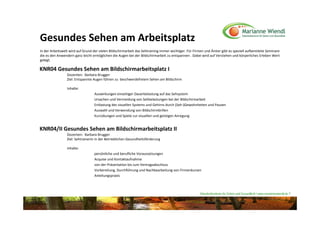 Gesundes Sehen am Arbeitsplatz
In der Arbeitswelt wird auf Grund der vielen Bildschirmarbeit das Sehtraining immer wichtiger. Für Firmen und Ämter gibt es speziell aufbereitete Seminare 
die es den Anwendern ganz leicht ermöglichen die Augen bei der Bildschirmarbeit zu entspannen . Dabei wird auf Verstehen und körperliches Erleben Wert 
gelegt.

KNR04 Gesundes Sehen am Bildschirmarbeitsplatz I
                 Dozenten:  Barbara Brugger
                 Ziel: Entspannte Augen führen zu  beschwerdefreiem Sehen am Bildschirm

                 Inhalte: 
                                   Auswirkungen einseitiger Dauerbelastung auf das Sehsystem
                                   Ursachen und Vermeidung von Sehbelastungen bei der Bildschirmarbeit
                                   Entlastung des visuellen Systems und Gehirns durch (Seh‐)Gewohnheiten und Pausen
                                   Auswahl und Verwendung von Bildschirmbrillen
                                   Kurzübungen und Spiele zur visuellen und geistigen Anregung


KNR04/II Gesundes Sehen am Bildschirmarbeitsplatz II
                 Dozenten:  Barbara Brugger
                 Ziel: SehtrainerIn in der Betrieblichen Gesundheitsförderung

                 Inhalte: 
                                   persönliche und berufliche Voraussetzungen
                                   Acquise und Kontaktaufnahme
                                   von der Präsentation bis zum Vertragsabschluss
                                   Vorbereitung, Durchführung und Nachbearbeitung von Firmenkursen
                                   Anleitungspraxis



                                                                                                       Naturheilzentrum für Sehen und Gesundheit / www.mariannewiendl.de ©
 