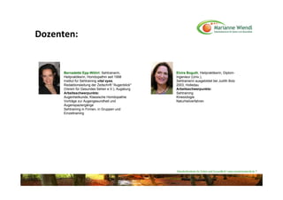 Dozenten:


      Bernadette Epp-Wöhrl: Sehtrainerin,              Elvira Boguth, Heilpraktikerin, Diplom-
      Heilpraktikerin, Homöopathin seit 1998           Ingenieur (Univ.),
      Institut für Sehtraining vital eyes,             Sehtrainerin ausgebildet bei Judith Bolz
      Redaktionsleitung der Zeitschrift "Augenblick"   2003, Holledau
      (Verein für Gesundes Sehen e.V.), Augsburg       Arbeitsschwerpunkte:
      Arbeitsschwerpunkte:                             Sehtraining
      Augenheilkunde, Klassische Homöopathie           Kinesiologie
      Vorträge zur Augengesundheit und                 Naturheilverfahren
      Augenspaziergänge
      Sehtraining in Firmen, in Gruppen und
      Einzeltraining




                                                       Naturheilzentrum für Sehen und Gesundheit / www.mariannewiendl.de ©
 
