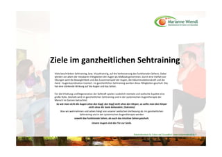 Ziele im ganzheitlichen Sehtraining 
 Viele beschränken Sehtraining, bzw. Visualtraining, auf die Verbesserung des funktionalen Sehens. Dabei 
 werden vor allem die messbaren Fähigkeiten der Augen als Maßstab genommen. Durch eine Vielfalt von 
 Übungen wird die Beweglichkeit und das Zusammenspiel der Augen, die Akkommodationskraft und die 
 Hand ‐ Augenkoordination trainiert. Im ganzheitlichen Sehtraining werden diese Fähigkeiten geschult. Das 
 hat eine stärkende Wirkung auf die Augen und das Sehen. 

 Für die Erhaltung und Regeneration der Sehkraft spielen zusätzlich mentale und seelische Aspekte eine 
 große Rolle. Deshalb wird im ganzheitlichen Sehtraining und in der systemischen Augentherapie der 
 Mensch im Ganzen betrachtet. 
   So wie man nicht die Augen ohne den Kopf, den Kopf nicht ohne den Körper, so sollte man den Körper 
                                nicht ohne die Seele behandeln. (Sokrates) 
      Was wir wahrnehmen und sehen hängt von unserer seelischen Verfassung ab. Im ganzheitlichen 
                     Sehtraining und in der systemischen Augentherapie werden
                 sowohl das funktionale Sehen, als auch das intuitive Sehen geschult. 
                                   Unsere Augen sind das Tor zur Seele.



                                                                          Naturheilzentrum für Sehen und Gesundheit / www.mariannewiendl.de ©
 