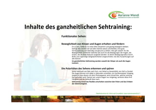 Inhalte des ganzheitlichen Sehtraining:
             Funktionales Sehen:

             Beweglichkeit von Körper und Augen erhalten und fördern
                      Fit zu sein, heißt bis ins hohe Alter körperlich und geistig beweglich bleiben. 
                      Gelingt dies bleiben wir auf allen Ebenen weich und flexibel, eine gute 
                      Vorraussetzung sich lebendig und gesund zu fühlen. Dies gilt sowohl  für die 
                      Beweglichkeit sämtlicher Gelenke wie auch für die Bewegungen der Augen, die 
                      ersten, die als Baby bewusst ausgeübt werden. Ist deren Bewegungsradius durch 
                      Brille und ungünstige Sehgewohnheiten eingeschränkt, hat dies Auswirkungen auf 
                      alle Ebenen. 
                      Im ganzheitlichen Sehtraining werden sowohl der Körper als auch die Augen 
                      trainiert.


             Die Polaritäten des Sehens erkennen und spüren
                      Sehen wechselt von Nah nach Fern, von Detail zu Gesamtbild, von Hell zu Dunkel. 
                      Die Augen können sich dabei in Sekunden umstellen, ein hochkomplexer Vorgang, 
                      vergleicht man diesen mit dem Photoapparat, wird schnell klar, welche Leistung 
                      hier gefordert wird. Nutzen wir unsere Augen nur eingleisig, verlieren diese ihre 
                      Fähigkeit und die Sehkraft lässt nach. 
                      Sehtraining schult das flexible umschalten zwischen den Polen und das Erleben 
                      der Gleichzeitigkeit.




                                                      Naturheilzentrum für Sehen und Gesundheit / www.mariannewiendl.de ©
 