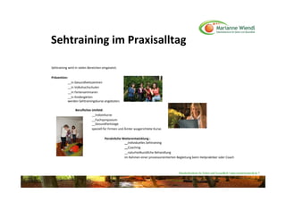 Sehtraining im Praxisalltag 

Sehtraining wird in vielen Bereichen eingesetzt.

Prävention: 
           __in Gesundheitszentren 
           __in Volkshochschulen 
           __in Ferienseminaren
           __in Kindergärten 
           werden Sehtrainingskurse angeboten. 

                 Berufliches Umfeld: 
                             __Indoorkurse
                             __Fachsymposium 
                             __Gesundheitstage
                             speziell für Firmen und Ämter ausgerichtete Kurse.

                                      Persönliche Weiterentwicklung : 
                                                   __individuelles Sehtraining
                                                   __Coaching
                                                   __naturheilkundliche Behandlung
                                                   im Rahmen einer prozessorientierten Begleitung beim Heilpraktiker oder Coach



                                                                                         Naturheilzentrum für Sehen und Gesundheit / www.mariannewiendl.de ©
 