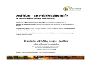 Ausbildung  ‐ ganzheitliche Sehtrainer/in 
im Naturheilzentrum für Sehen und Gesundheit
Seit 2010 bietet das Naturheilzentrum für Sehen und Gesundheit in Kooperation mit ausgewählten Dozenten die 
Ausbildung zum ganzheitlichen Sehtrainer an. Weiterführende Fortbildungen geben die Möglichkeit der Spezialisierung in diversen 
Bereichen.

Die Ausbildung ist modulartig aufgebaut, so kann eine große Vielfalt an Inhalten und Methoden im Bereich des ganzheitlichen Sehens 
und der Systemischen Augentherapie erlernt werden.

Je nach Wissensbedarf können auch erfahrene Sehtrainer/innen einzelne Module buchen und wie beim Baukastenprinzip die eigene 
Fähigkeiten vertiefen und ergänzen. 




                Die einzigartige und vielfältige Sehtrainer ‐ Ausbildung
                                        __Innovative, ganzheitliche Sehtrainerausbildung
                                   __Praxisnahe Wissensvermittlung durch erfahrene Experten
                                  __Berufsfreundliche Präsenzphasen, da meist am Wochenende
                                     __Prozessarbeit am eigenen Sehen bzw. Wahrnehmung
                                          __Hilfestellung zur beruflichen Positionierung

Anmeldung für den nächsten Ausbildungsjahrgang 2012/ 2013: info@mariannewiendl.de

                                                                                          Naturheilzentrum für Sehen und Gesundheit / www.mariannewiendl.de ©
 