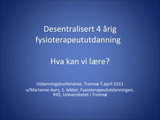 Desentralisert 4 årig fysioterapeututdanning  Hva kan vi lære? Utdanningskonferanse, Tromsø 7.april 2011 v/Marianne Aars, 1. lektor, Fysioterapeututdanningen, IHO, Universitetet i Tromsø 