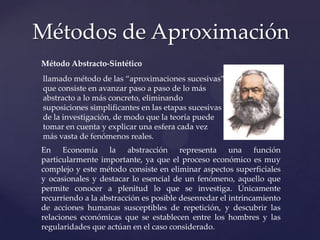 Métodos de Aproximación
Método Abstracto-Sintético
llamado método de las “aproximaciones sucesivas”
que consiste en avanzar paso a paso de lo más
abstracto a lo más concreto, eliminando
suposiciones simplificantes en las etapas sucesivas
de la investigación, de modo que la teoría puede
tomar en cuenta y explicar una esfera cada vez
más vasta de fenómenos reales.
En Economía la abstracción representa una función
particularmente importante, ya que el proceso económico es muy
complejo y este método consiste en eliminar aspectos superficiales
y ocasionales y destacar lo esencial de un fenómeno, aquello que
permite conocer a plenitud lo que se investiga. Únicamente
recurriendo a la abstracción es posible desenredar el intrincamiento
de acciones humanas susceptibles de repetición, y descubrir las
relaciones económicas que se establecen entre los hombres y las
regularidades que actúan en el caso considerado.

 