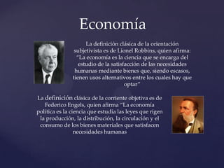 Economía
La definición clásica de la orientación
subjetivista es de Lionel Robbins, quien afirma:
“La economía es la ciencia que se encarga del
estudio de la satisfacción de las necesidades
humanas mediante bienes que, siendo escasos,
tienen usos alternativos entre los cuales hay que
optar”
La definición clásica de la corriente objetiva es de
Federico Engels, quien afirma “La economía
política es la ciencia que estudia las leyes que rigen
la producción, la distribución, la circulación y el
consumo de los bienes materiales que satisfacen
necesidades humanas

 