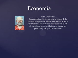 Economía
Para Aristóteles
la economía es la ciencia que se ocupa de la
manera en que se administran unos recursos o
el empleo de los recursos existentes con el fin
de satisfacer las necesidades que tienen las
personas y los grupos humanos

 
