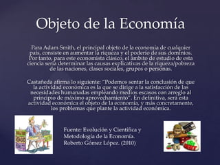 Objeto de la Economía
Para Adam Smith, el principal objeto de la economía de cualquier
país, consiste en aumentar la riqueza y el poderío de sus dominios.
Por tanto, para este economista clásico, el ámbito de estudio de esta
ciencia sería determinar las causas explicativas de la riqueza/pobreza
de las naciones, clases sociales, grupos o personas.
Castañeda afirma lo siguiente: “Podemos sentar la conclusión de que
la actividad económica es la que se dirige a la satisfacción de las
necesidades humanadas empleando medios escasos con arreglo al
principio de máximo aprovechamiento”. En definitiva, será esta
actividad económica el objeto de la economía, y más concretamente,
los problemas que plante la actividad económica.

Fuente: Evolución y Científica y
Metodología de la Economía.
Roberto Gómez López. (2010)

 
